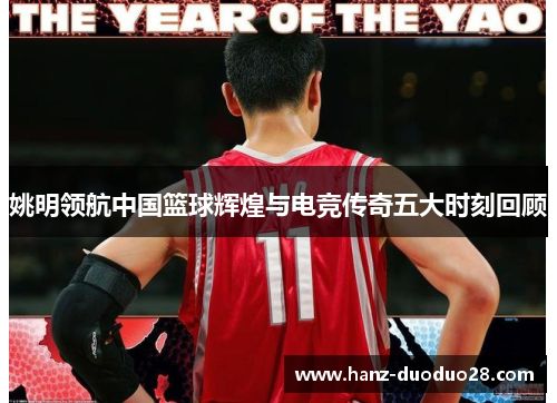 姚明领航中国篮球辉煌与电竞传奇五大时刻回顾