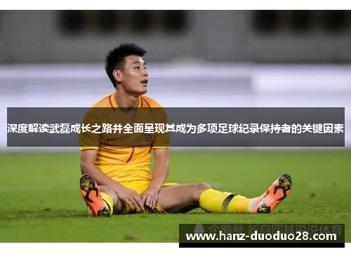 深度解读武磊成长之路并全面呈现其成为多项足球纪录保持者的关键因素 深度解读武磊成长之路并全面呈现其成为多项足球纪录保持者的关键因素