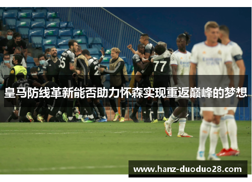 皇马防线革新能否助力怀森实现重返巅峰的梦想 皇马防线革新能否助力怀森实现重返巅峰的梦想