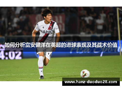 如何分析富安健洋在英超的进球表现及其战术价值 如何分析富安健洋在英超的进球表现及其战术价值