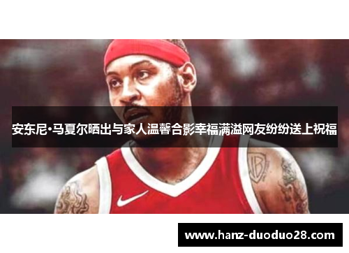 安东尼·马夏尔晒出与家人温馨合影幸福满溢网友纷纷送上祝福