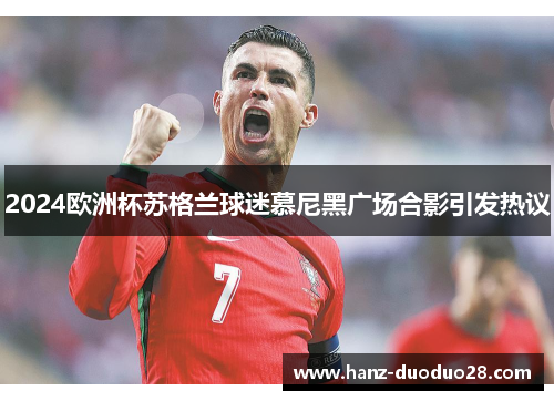 2024欧洲杯苏格兰球迷慕尼黑广场合影引发热议 2024欧洲杯苏格兰球迷慕尼黑广场合影引发热议