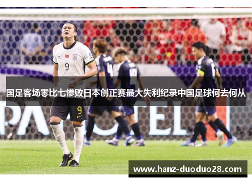 国足客场零比七惨败日本创正赛最大失利纪录中国足球何去何从 国足客场零比七惨败日本创正赛最大失利纪录中国足球何去何从