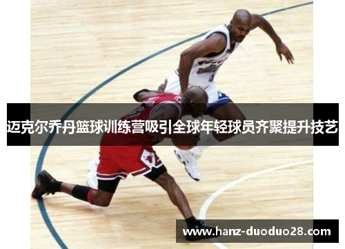 迈克尔乔丹篮球训练营吸引全球年轻球员齐聚提升技艺